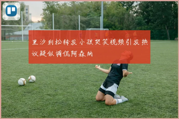 里沙利松转发小孩哭笑视频引发热议疑似调侃阿森纳
