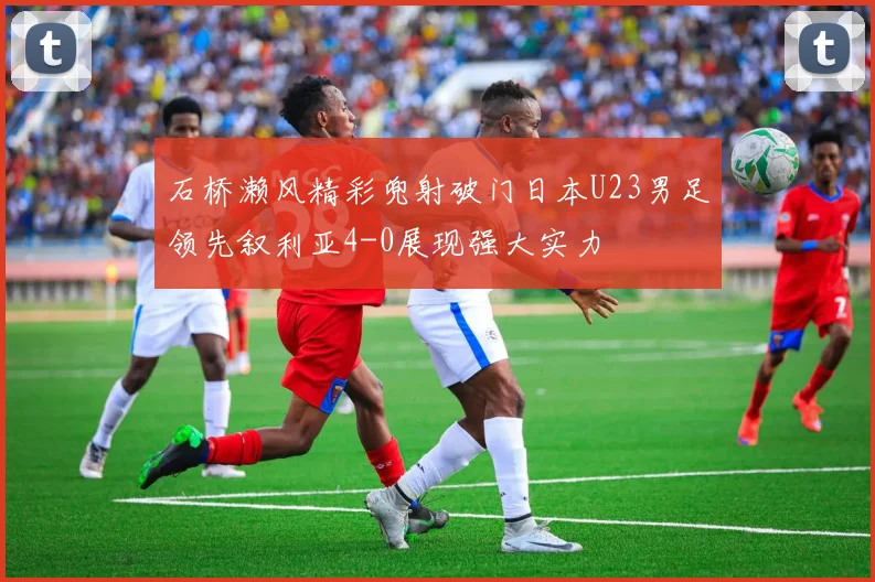 石桥濑风精彩兜射破门日本U23男足领先叙利亚4-0展现强大实力