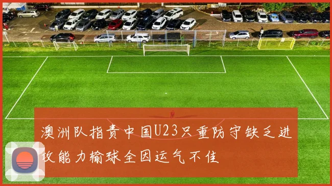 澳洲队指责中国U23只重防守缺乏进攻能力输球全因运气不佳