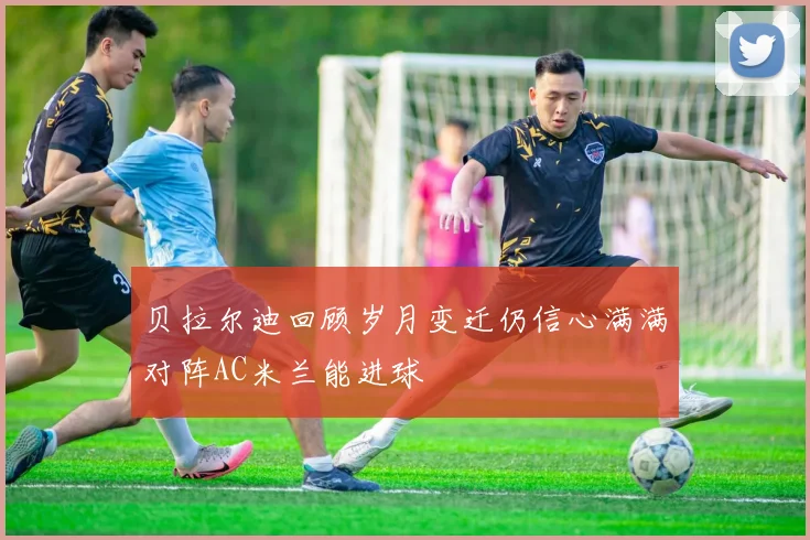 贝拉尔迪回顾岁月变迁仍信心满满对阵AC米兰能进球