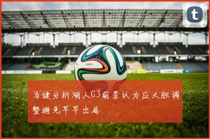 马健分析湖人G3前景认为应大胆调整避免早早出局