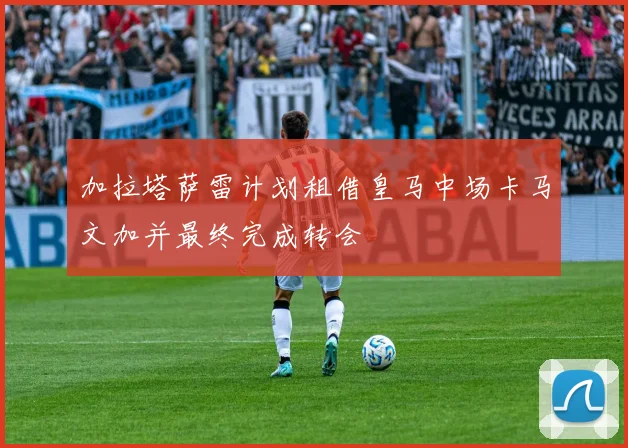 加拉塔萨雷计划租借皇马中场卡马文加并最终完成转会
