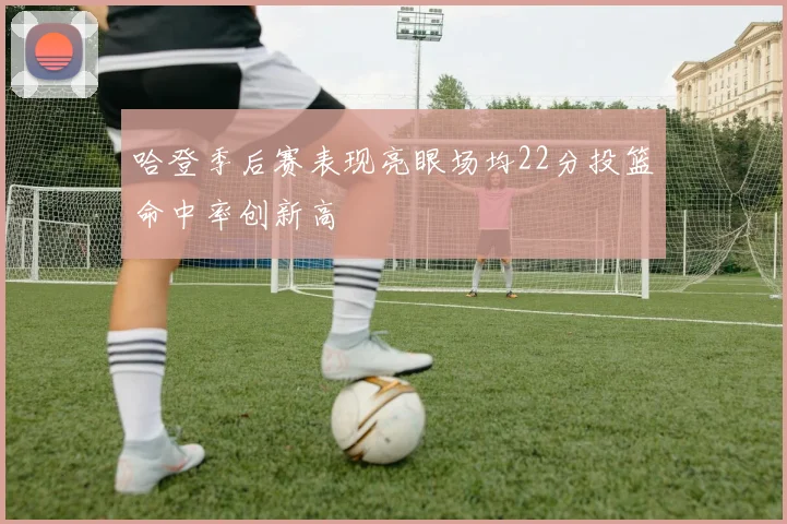 哈登季后赛表现亮眼场均22分投篮命中率创新高